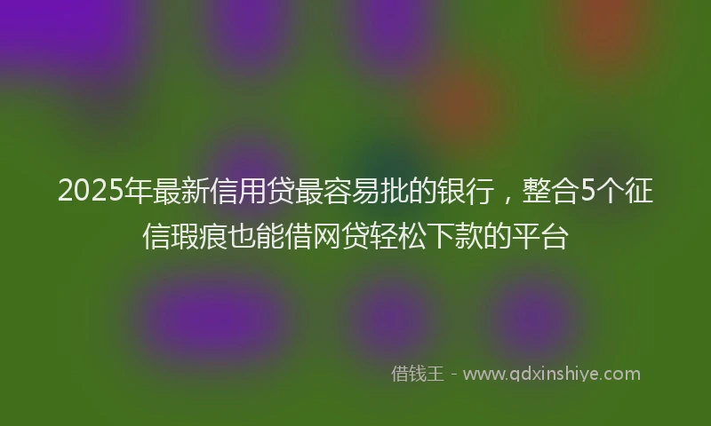 2025年最新信用贷最容易批的银行，整合5个征信瑕疵也能借网贷轻松下款的平台