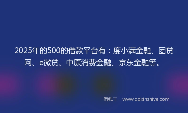 2025年的500的借款平台有：度小满金融、团贷网、e微贷、中原消费金融、京东金融等。