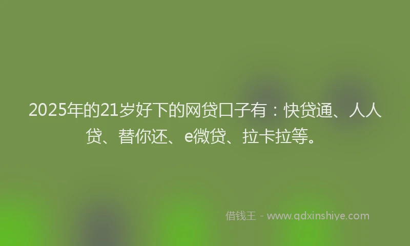 2025年的21岁好下的网贷口子有：快贷通、人人贷、替你还、e微贷、拉卡拉等。