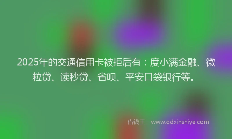2025年的交通信用卡被拒后有：度小满金融、微粒贷、读秒贷、省呗、平安口袋银行等。