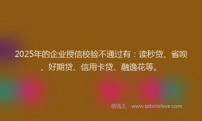 2025年的企业授信校验不通过有：读秒贷、省呗、好期贷、信用卡贷、融逸花等。