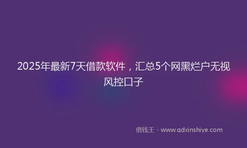2025年最新7天借款软件，汇总5个网黑烂户无视风控口子