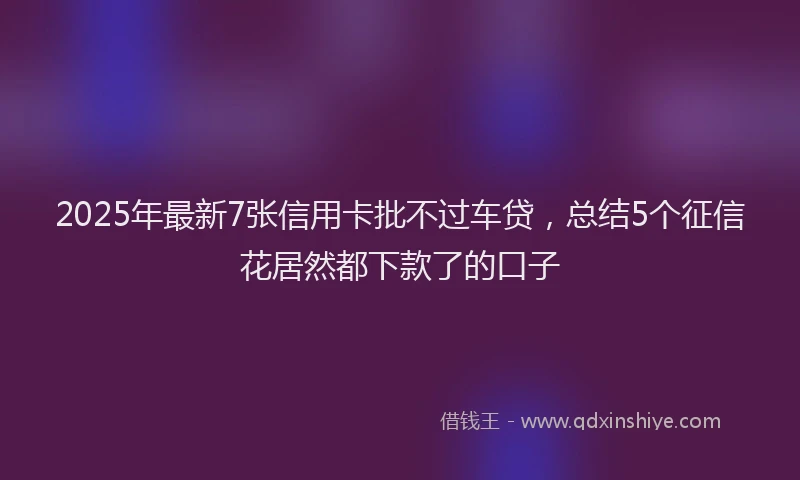 2025年最新7张信用卡批不过车贷，总结5个征信花居然都下款了的口子