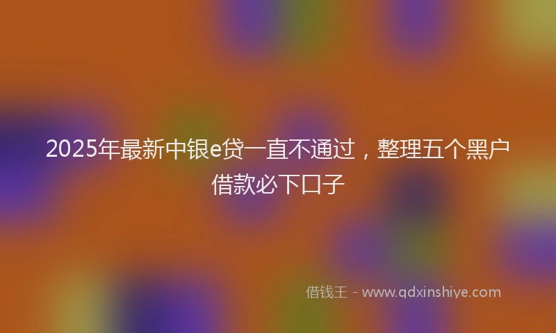 2025年最新中银e贷一直不通过，整理五个黑户借款必下口子