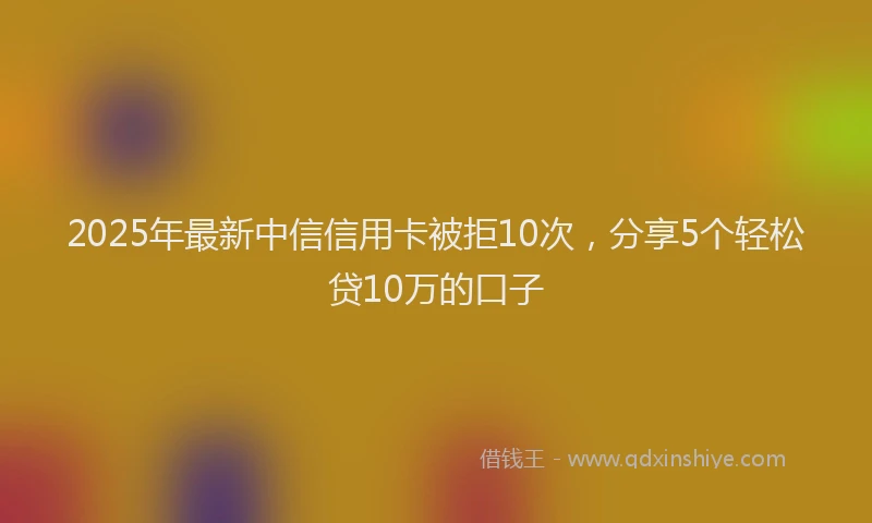 2025年最新中信信用卡被拒10次，分享5个轻松贷10万的口子