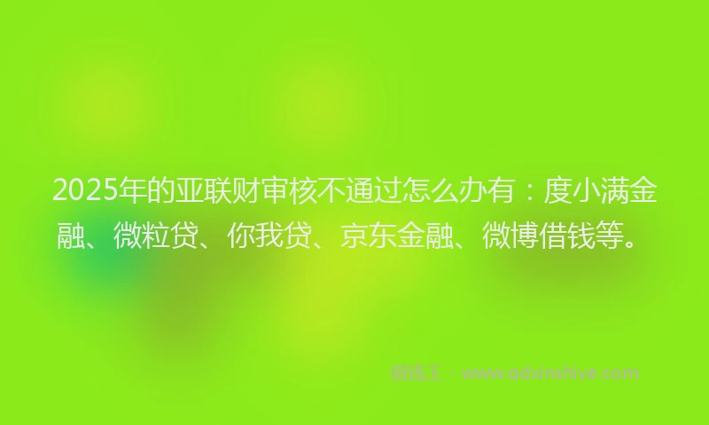 2025年的亚联财审核不通过怎么办有：度小满金融、微粒贷、你我贷、京东金融、微博借钱等。