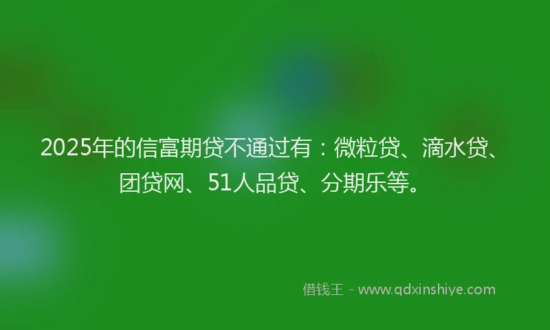 2025年的信富期贷不通过有：微粒贷、滴水贷、团贷网、51人品贷、分期乐等。