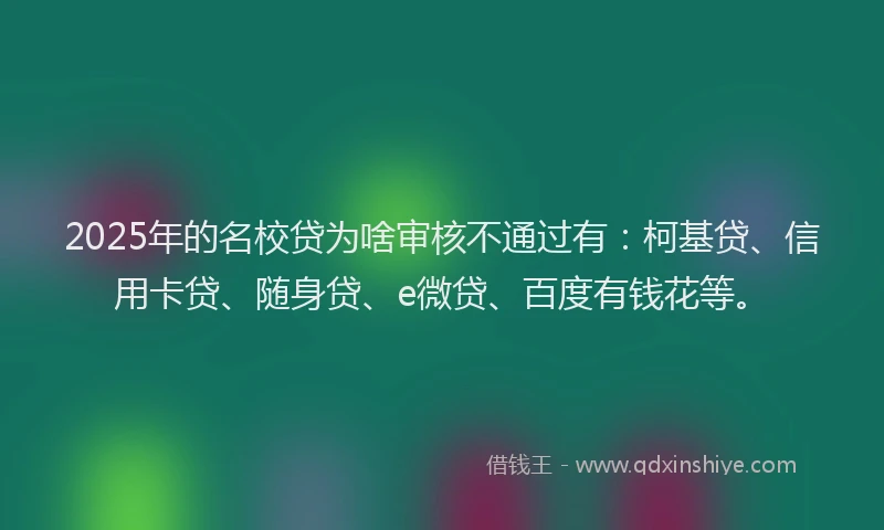 2025年的名校贷为啥审核不通过有：柯基贷、信用卡贷、随身贷、e微贷、百度有钱花等。