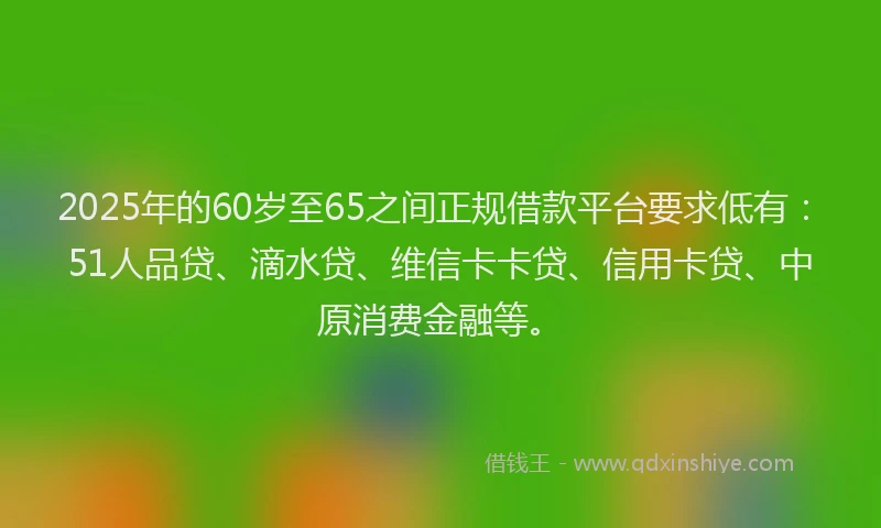 2025年的60岁至65之间正规借款平台要求低有：51人品贷、滴水贷、维信卡卡贷、信用卡贷、中原消费金融等。