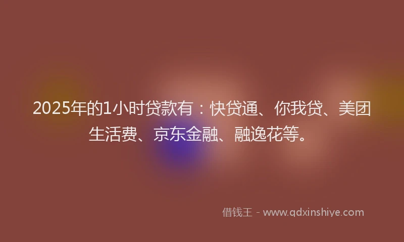 2025年的1小时贷款有：快贷通、你我贷、美团生活费、京东金融、融逸花等。