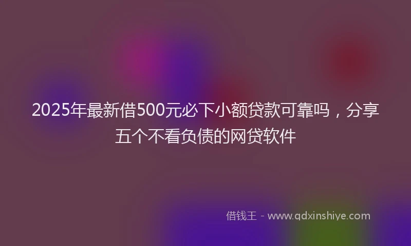 2025年最新借500元必下小额贷款可靠吗，分享五个不看负债的网贷软件