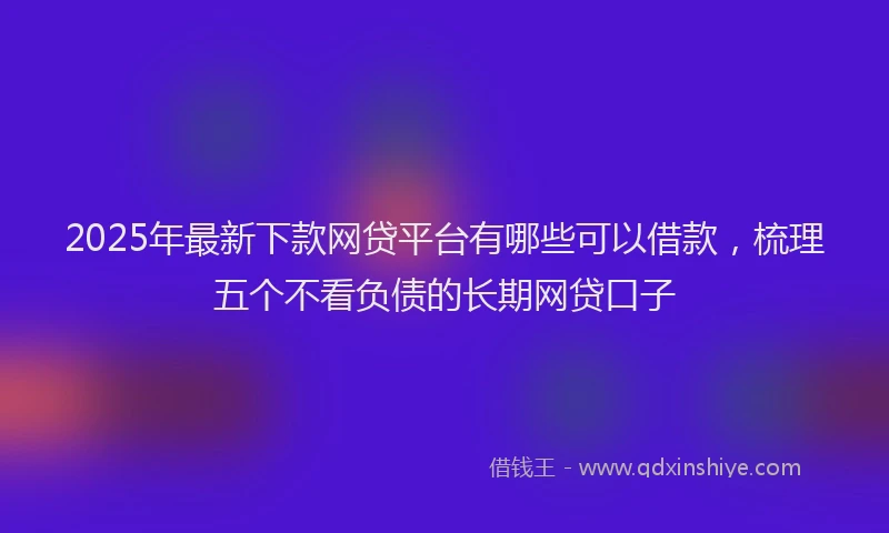 2025年最新下款网贷平台有哪些可以借款，梳理五个不看负债的长期网贷口子