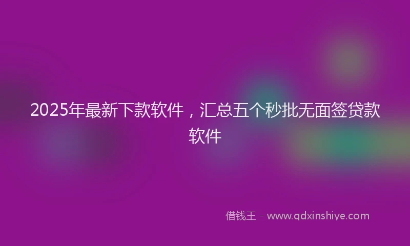 2025年最新下款软件，汇总五个秒批无面签贷款软件