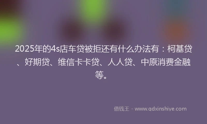 2025年的4s店车贷被拒还有什么办法有：柯基贷、好期贷、维信卡卡贷、人人贷、中原消费金融等。