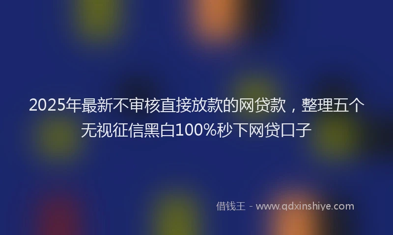 2025年最新不审核直接放款的网贷款，整理五个无视征信黑白100%秒下网贷口子