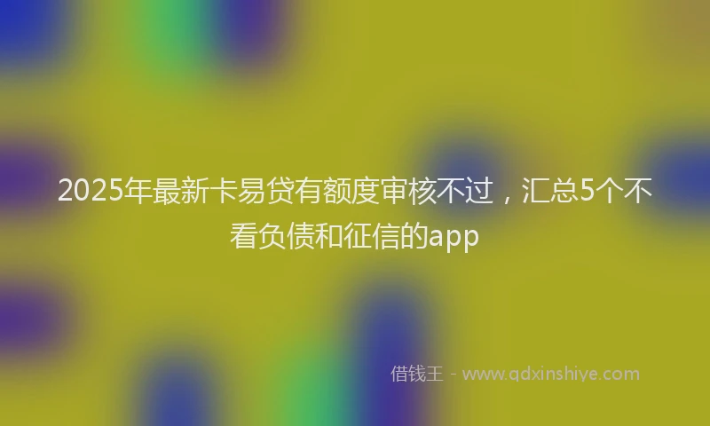 2025年最新卡易贷有额度审核不过，汇总5个不看负债和征信的app