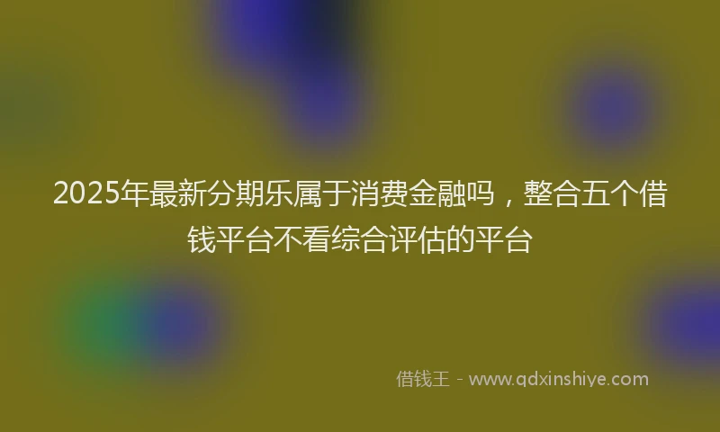 2025年最新分期乐属于消费金融吗，整合五个借钱平台不看综合评估的平台