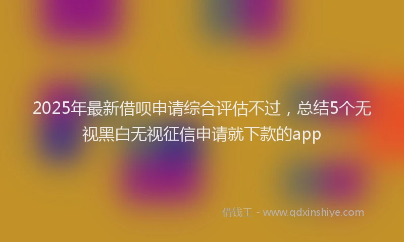 2025年最新借呗申请综合评估不过，总结5个无视黑白无视征信申请就下款的app