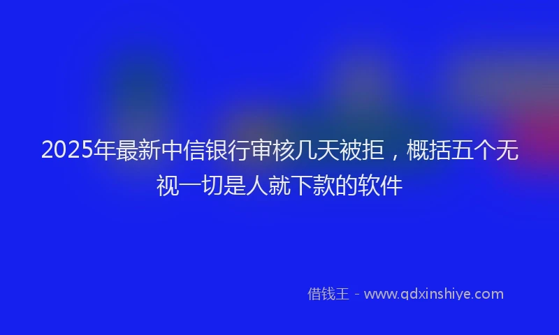 2025年最新中信银行审核几天被拒，概括五个无视一切是人就下款的软件