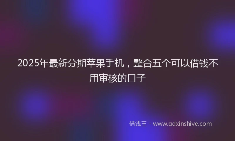 2025年最新分期苹果手机，整合五个可以借钱不用审核的口子