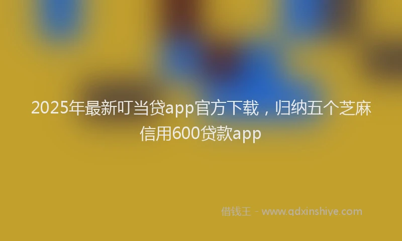 2025年最新叮当贷app官方下载，归纳五个芝麻信用600贷款app
