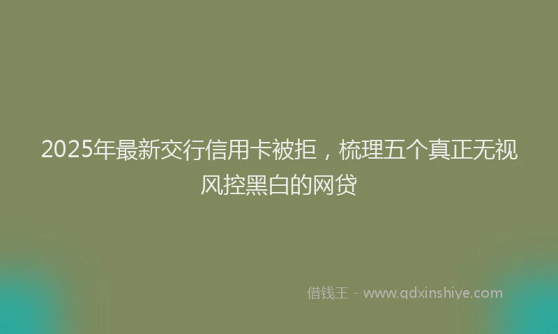 2025年最新交行信用卡被拒，梳理五个真正无视风控黑白的网贷