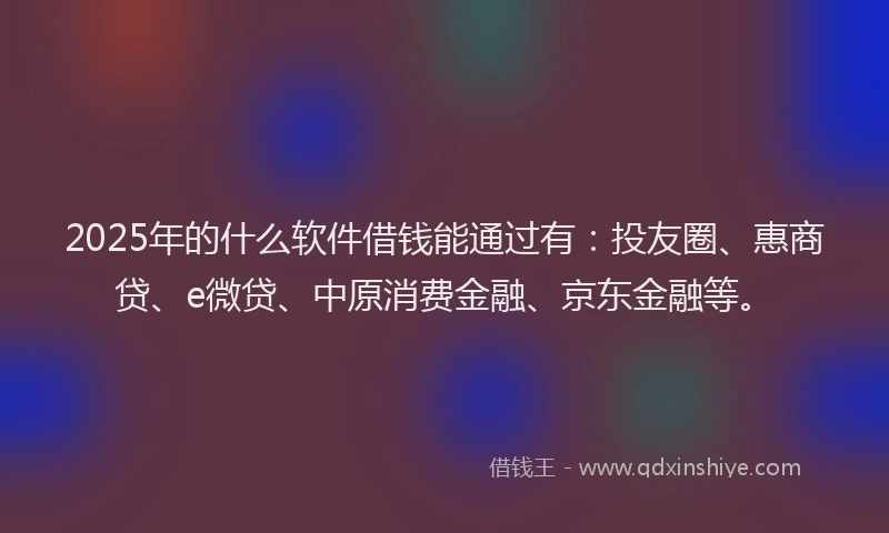 2025年的什么软件借钱能通过有：投友圈、惠商贷、e微贷、中原消费金融、京东金融等。