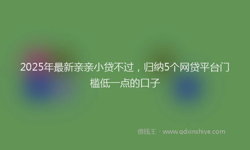 2025年最新亲亲小贷不过，归纳5个网贷平台门槛低一点的口子