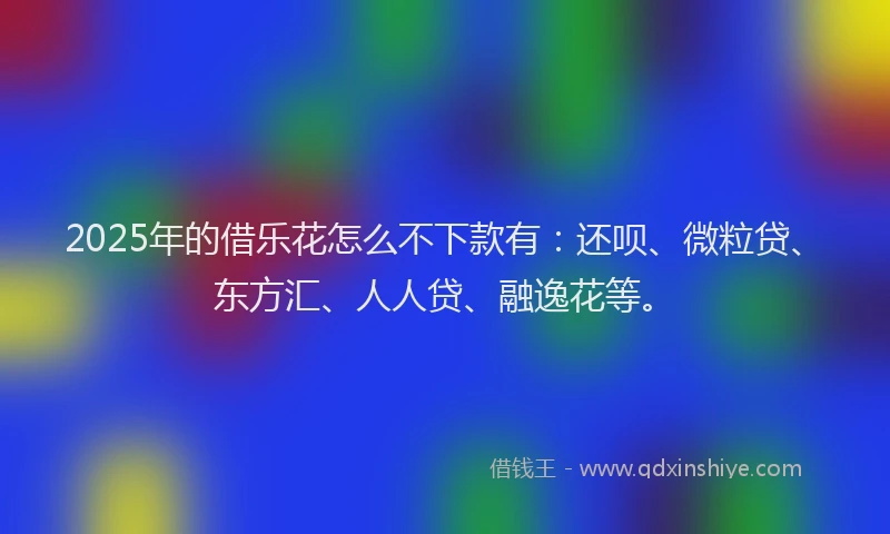 2025年的借乐花怎么不下款有：还呗、微粒贷、东方汇、人人贷、融逸花等。