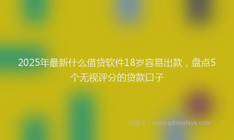 2025年最新什么借贷软件18岁容易出款，盘点5个无视评分的贷款口子