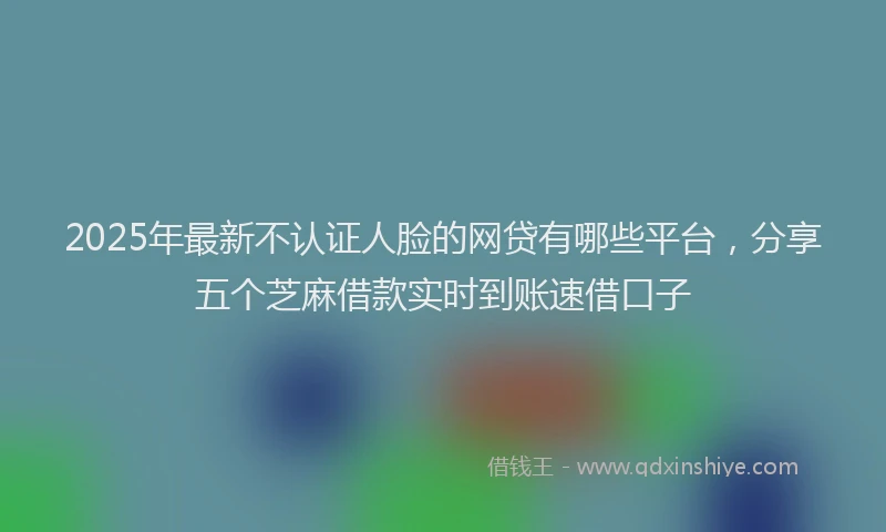 2025年最新不认证人脸的网贷有哪些平台，分享五个芝麻借款实时到账速借口子