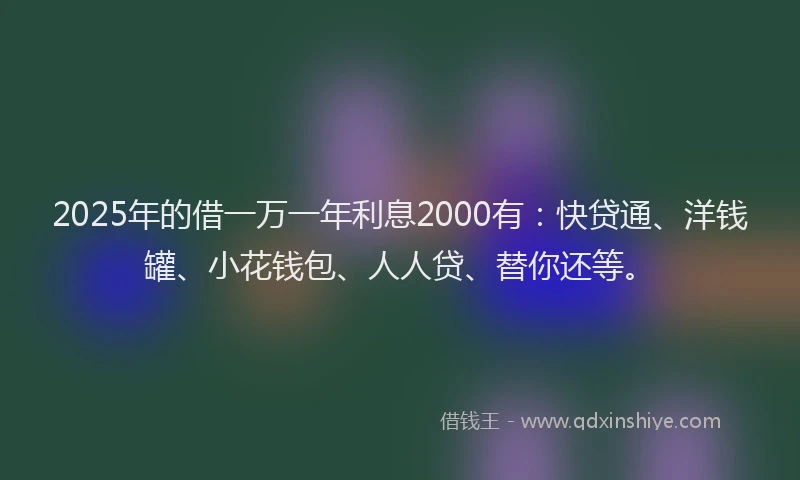 2025年的借一万一年利息2000有：快贷通、洋钱罐、小花钱包、人人贷、替你还等。