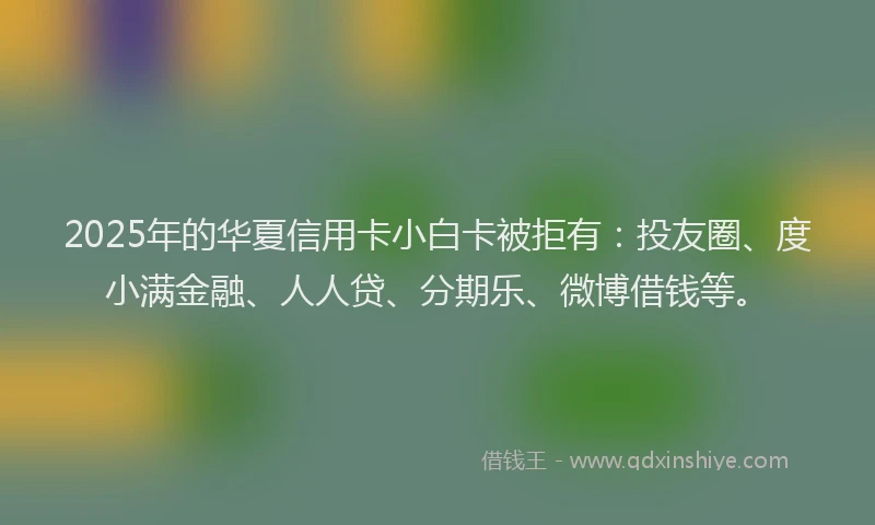 2025年的华夏信用卡小白卡被拒有：投友圈、度小满金融、人人贷、分期乐、微博借钱等。