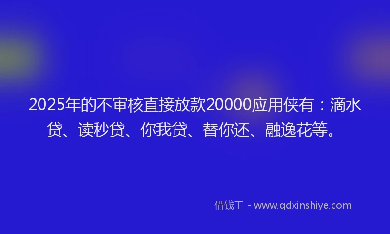 2025年的不审核直接放款20000应用侠有：滴水贷、读秒贷、你我贷、替你还、融逸花等。