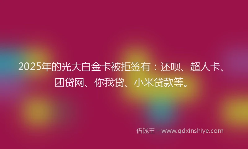 2025年的光大白金卡被拒签有：还呗、超人卡、团贷网、你我贷、小米贷款等。