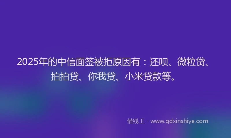 2025年的中信面签被拒原因有：还呗、微粒贷、拍拍贷、你我贷、小米贷款等。