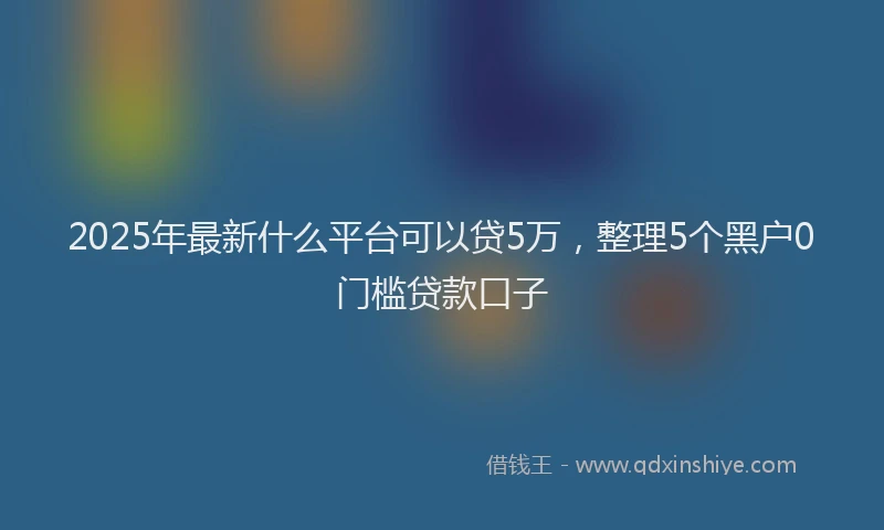 2025年最新什么平台可以贷5万，整理5个黑户0门槛贷款口子