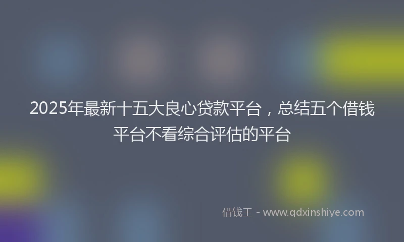 2025年最新十五大良心贷款平台，总结五个借钱平台不看综合评估的平台