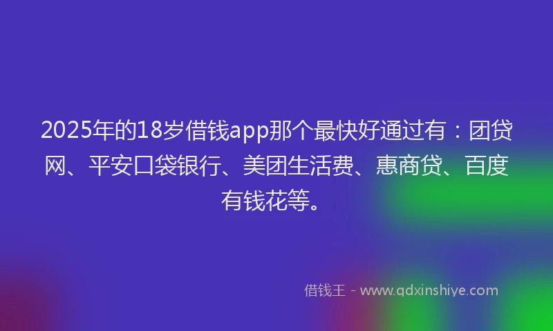 2025年的18岁借钱app那个最快好通过有：团贷网、平安口袋银行、美团生活费、惠商贷、百度有钱花等。