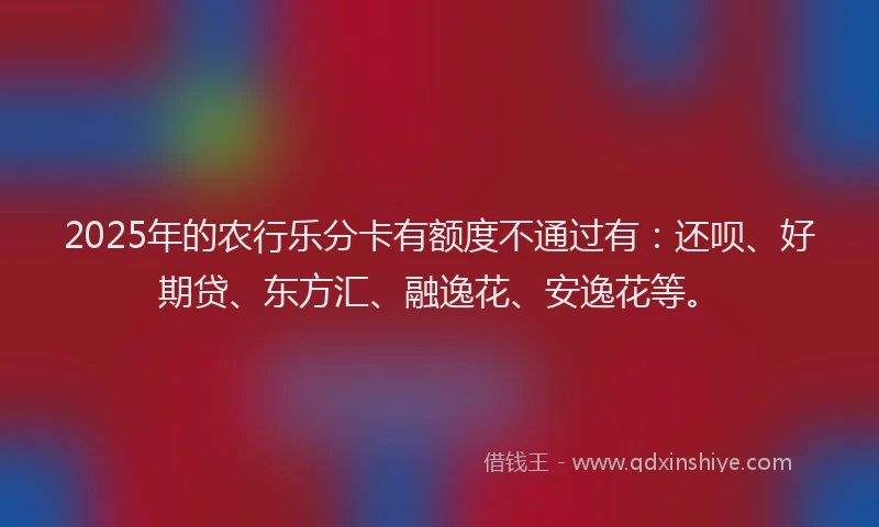 2025年的农行乐分卡有额度不通过有：还呗、好期贷、东方汇、融逸花、安逸花等。