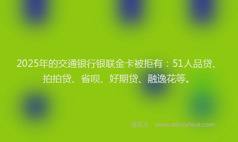 2025年的交通银行银联金卡被拒有：51人品贷、拍拍贷、省呗、好期贷、融逸花等。