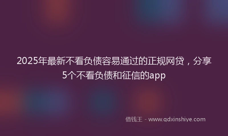 2025年最新不看负债容易通过的正规网贷，分享5个不看负债和征信的app