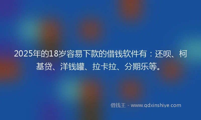 2025年的18岁容易下款的借钱软件有：还呗、柯基贷、洋钱罐、拉卡拉、分期乐等。
