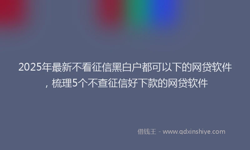 2025年最新不看征信黑白户都可以下的网贷软件，梳理5个不查征信好下款的网贷软件