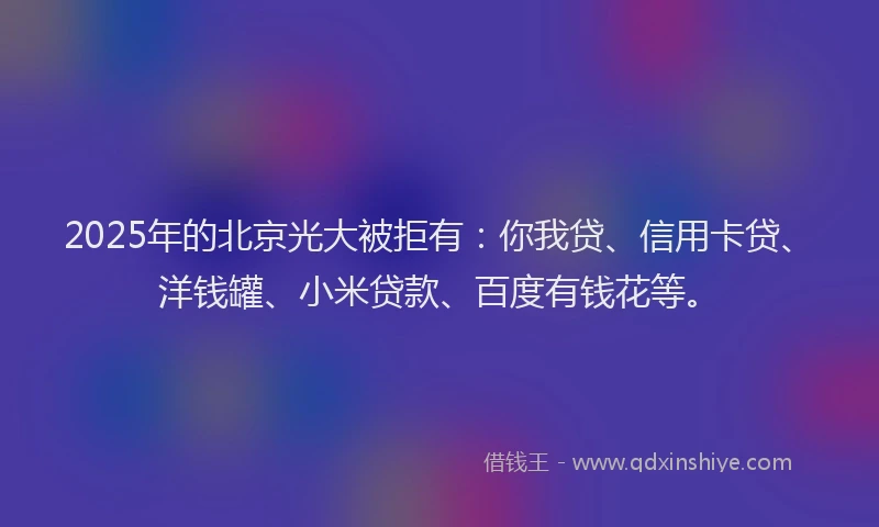 2025年的北京光大被拒有：你我贷、信用卡贷、洋钱罐、小米贷款、百度有钱花等。