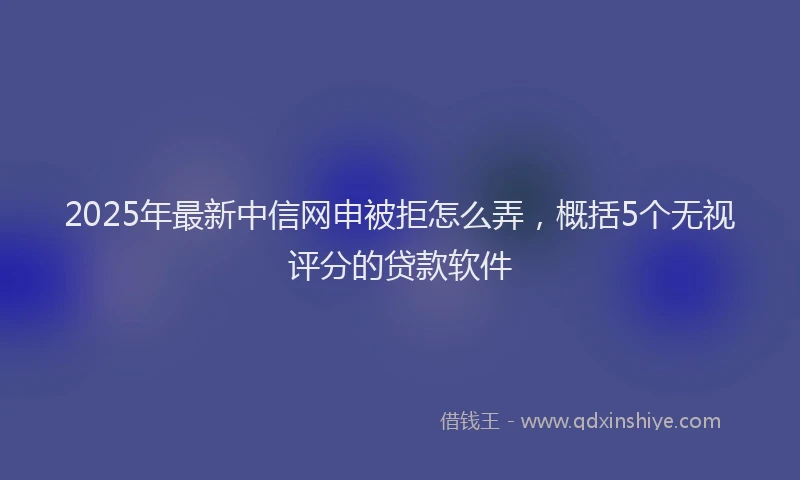 2025年最新中信网申被拒怎么弄，概括5个无视评分的贷款软件