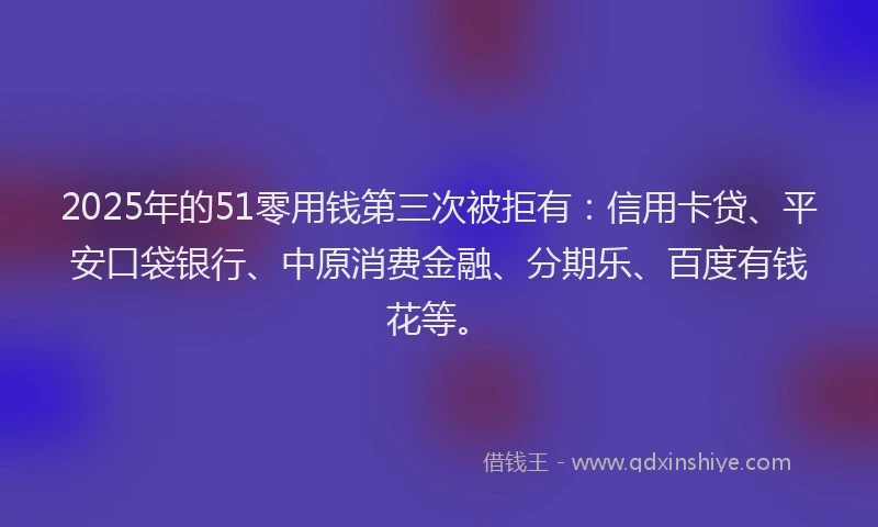 2025年的51零用钱第三次被拒有：信用卡贷、平安口袋银行、中原消费金融、分期乐、百度有钱花等。