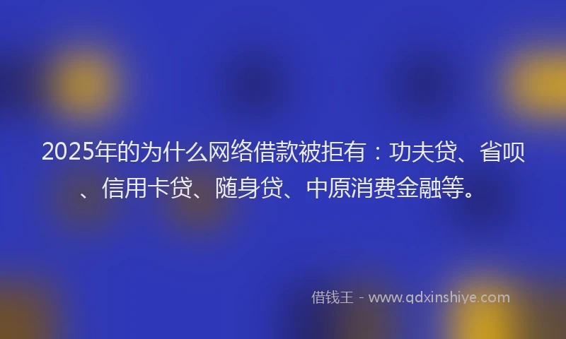 2025年的为什么网络借款被拒有：功夫贷、省呗、信用卡贷、随身贷、中原消费金融等。