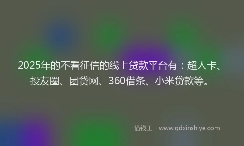2025年的不看征信的线上贷款平台有：超人卡、投友圈、团贷网、360借条、小米贷款等。