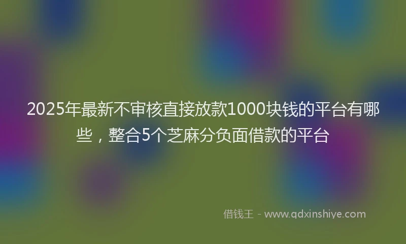 2025年最新不审核直接放款1000块钱的平台有哪些，整合5个芝麻分负面借款的平台